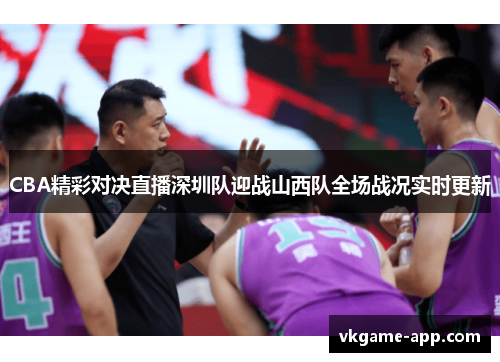 CBA精彩对决直播深圳队迎战山西队全场战况实时更新
