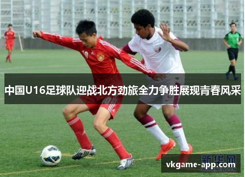 中国U16足球队迎战北方劲旅全力争胜展现青春风采