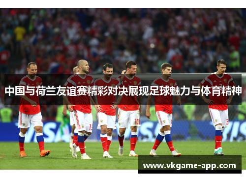 中国与荷兰友谊赛精彩对决展现足球魅力与体育精神
