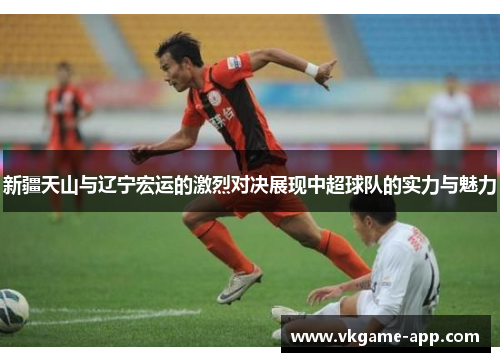 新疆天山与辽宁宏运的激烈对决展现中超球队的实力与魅力