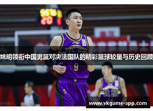 姚明领衔中国男篮对决法国队的精彩篮球较量与历史回顾